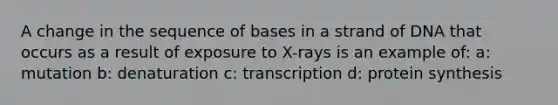 A change in the sequence of bases in a strand of DNA that occurs as a result of exposure to X-rays is an example of: a: mutation b: denaturation c: transcription d: protein synthesis