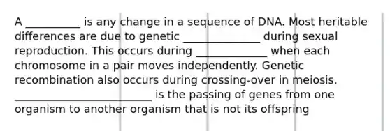 A __________ is any change in a sequence of DNA. Most heritable differences are due to genetic ______________ during sexual reproduction. This occurs during _____________ when each chromosome in a pair moves independently. Genetic recombination also occurs during crossing-over in meiosis. _________________________ is the passing of genes from one organism to another organism that is not its offspring