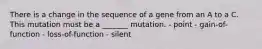 There is a change in the sequence of a gene from an A to a C. This mutation must be a _______ mutation. - point - gain-of-function - loss-of-function - silent