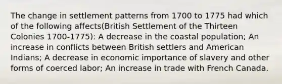 The change in settlement patterns from 1700 to 1775 had which of the following affects(British Settlement of the Thirteen Colonies 1700-1775): A decrease in the coastal population; An increase in conflicts between British settlers and American Indians; A decrease in economic importance of slavery and other forms of coerced labor; An increase in trade with French Canada.