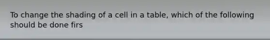 To change the shading of a cell in a table, which of the following should be done firs