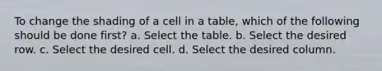 To change the shading of a cell in a table, which of the following should be done first? a. Select the table. b. Select the desired row. c. Select the desired cell. d. Select the desired column.