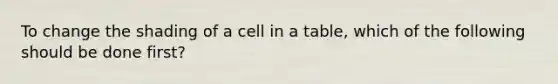 To change the shading of a cell in a table, which of the following should be done first?