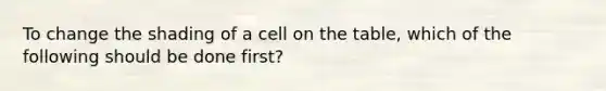 To change the shading of a cell on the table, which of the following should be done first?