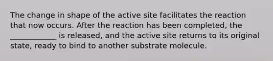 The change in shape of the active site facilitates the reaction that now occurs. After the reaction has been completed, the ____________ is released, and the active site returns to its original state, ready to bind to another substrate molecule.