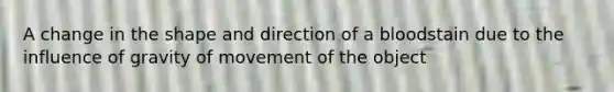 A change in the shape and direction of a bloodstain due to the influence of gravity of movement of the object