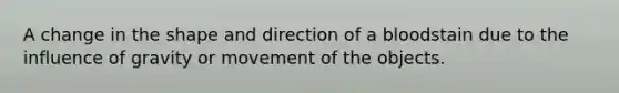 A change in the shape and direction of a bloodstain due to the influence of gravity or movement of the objects.