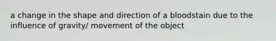 a change in the shape and direction of a bloodstain due to the influence of gravity/ movement of the object