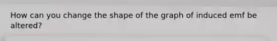 How can you change the shape of the graph of induced emf be altered?