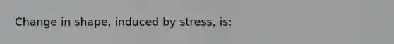 Change in shape, induced by stress, is: