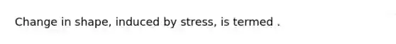 Change in shape, induced by stress, is termed .