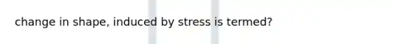 change in shape, induced by stress is termed?