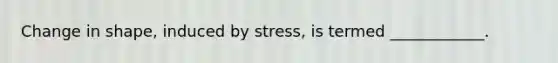 Change in shape, induced by stress, is termed ____________.