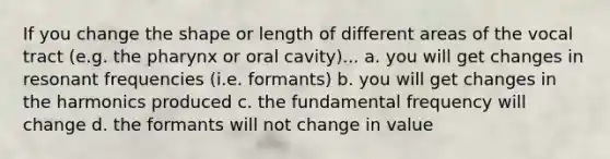 If you change the shape or length of different areas of the vocal tract (e.g. the pharynx or oral cavity)... a. you will get changes in resonant frequencies (i.e. formants) b. you will get changes in the harmonics produced c. the fundamental frequency will change d. the formants will not change in value