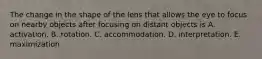 The change in the shape of the lens that allows the eye to focus on nearby objects after focusing on distant objects is A. activation. B. rotation. C. accommodation. D. interpretation. E. maximization