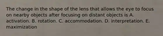 The change in the shape of the lens that allows the eye to focus on nearby objects after focusing on distant objects is A. activation. B. rotation. C. accommodation. D. interpretation. E. maximization