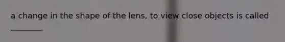 a change in the shape of the lens, to view close objects is called ________