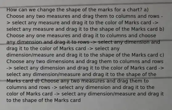 How can we change the shape of the marks for a chart? a) Choose any two measures and drag them to columns and rows -> select any measure and drag it to the color of Marks card -> select any measure and drag it to the shape of the Marks card b) Choose any one measures and drag it to columns and choose any dimension and drag it to rows -> select any dimension and drag it to the color of Marks card -> select any dimension/measure and drag it to the shape of the Marks card c) Choose any two dimensions and drag them to columns and rows -> select any dimension and drag it to the color of Marks card -> select any dimension/measure and drag it to the shape of the Marks card d) Choose any two measures and drag them to columns and rows -> select any dimension and drag it to the color of Marks card -> select any dimension/measure and drag it to the shape of the Marks card