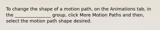 To change the shape of a motion path, on the Animations tab, in the ________________ group, click More Motion Paths and then, select the motion path shape desired.