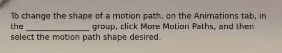 To change the shape of a motion path, on the Animations tab, in the ________________ group, click More Motion Paths, and then select the motion path shape desired.