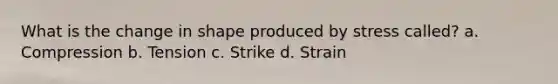 What is the change in shape produced by stress called? a. Compression b. Tension c. Strike d. Strain