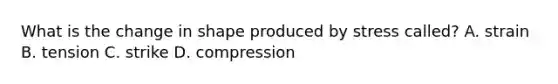 What is the change in shape produced by stress called? A. strain B. tension C. strike D. compression