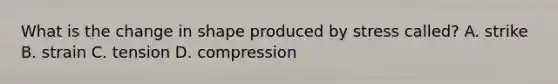 What is the change in shape produced by stress called? A. strike B. strain C. tension D. compression