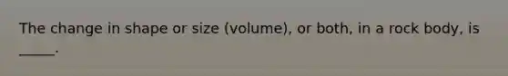 The change in shape or size (volume), or both, in a rock body, is _____.