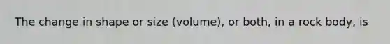 The change in shape or size (volume), or both, in a rock body, is