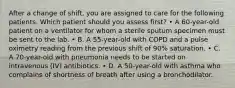 After a change of shift, you are assigned to care for the following patients. Which patient should you assess first? • A 60-year-old patient on a ventilator for whom a sterile sputum specimen must be sent to the lab. • B. A 55-year-old with COPD and a pulse oximetry reading from the previous shift of 90% saturation. • C. A 70-year-old with pneumonia needs to be started on intravenous (IV) antibiotics. • D. A 50-year-old with asthma who complains of shortness of breath after using a bronchodilator.