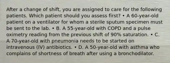 After a change of shift, you are assigned to care for the following patients. Which patient should you assess first? • A 60-year-old patient on a ventilator for whom a sterile sputum specimen must be sent to the lab. • B. A 55-year-old with COPD and a pulse oximetry reading from the previous shift of 90% saturation. • C. A 70-year-old with pneumonia needs to be started on intravenous (IV) antibiotics. • D. A 50-year-old with asthma who complains of shortness of breath after using a bronchodilator.