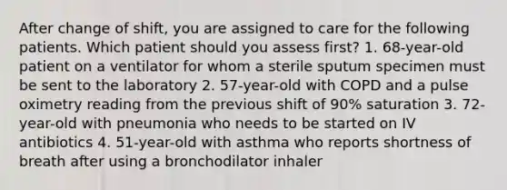 After change of shift, you are assigned to care for the following patients. Which patient should you assess first? 1. 68-year-old patient on a ventilator for whom a sterile sputum specimen must be sent to the laboratory 2. 57-year-old with COPD and a pulse oximetry reading from the previous shift of 90% saturation 3. 72-year-old with pneumonia who needs to be started on IV antibiotics 4. 51-year-old with asthma who reports shortness of breath after using a bronchodilator inhaler