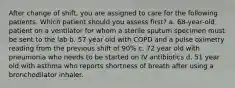 After change of shift, you are assigned to care for the following patients. Which patient should you assess first? a. 68-year-old patient on a ventilator for whom a sterile sputum specimen must be sent to the lab b. 57 year old with COPD and a pulse oximetry reading from the previous shift of 90% c. 72 year old with pneumonia who needs to be started on IV antibiotics d. 51 year old with asthma who reports shortness of breath after using a bronchodilator inhaler.