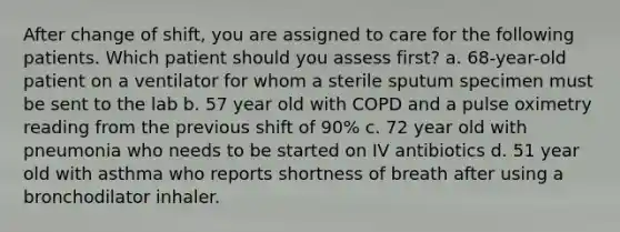 After change of shift, you are assigned to care for the following patients. Which patient should you assess first? a. 68-year-old patient on a ventilator for whom a sterile sputum specimen must be sent to the lab b. 57 year old with COPD and a pulse oximetry reading from the previous shift of 90% c. 72 year old with pneumonia who needs to be started on IV antibiotics d. 51 year old with asthma who reports shortness of breath after using a bronchodilator inhaler.