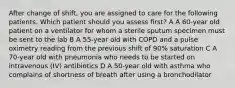 After change of shift, you are assigned to care for the following patients. Which patient should you assess first? A A 60-year old patient on a ventilator for whom a sterile sputum specimen must be sent to the lab B A 55-year old with COPD and a pulse oximetry reading from the previous shift of 90% saturation C A 70-year old with pneumonia who needs to be started on intravenous (IV) antibiotics D A 50-year old with asthma who complains of shortness of breath after using a bronchodilator