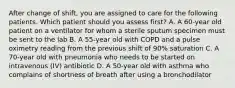 After change of shift, you are assigned to care for the following patients. Which patient should you assess first? A. A 60-year old patient on a ventilator for whom a sterile sputum specimen must be sent to the lab B. A 55-year old with COPD and a pulse oximetry reading from the previous shift of 90% saturation C. A 70-year old with pneumonia who needs to be started on intravenous (IV) antibiotic D. A 50-year old with asthma who complains of shortness of breath after using a bronchodilator