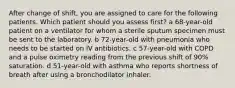 After change of shift, you are assigned to care for the following patients. Which patient should you assess first? a 68-year-old patient on a ventilator for whom a sterile sputum specimen must be sent to the laboratory. b 72-year-old with pneumonia who needs to be started on IV antibiotics. c 57-year-old with COPD and a pulse oximetry reading from the previous shift of 90% saturation. d 51-year-old with asthma who reports shortness of breath after using a bronchodilator inhaler.