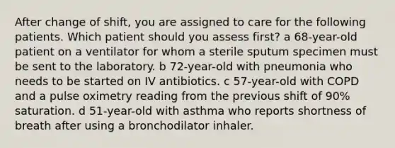 After change of shift, you are assigned to care for the following patients. Which patient should you assess first? a 68-year-old patient on a ventilator for whom a sterile sputum specimen must be sent to the laboratory. b 72-year-old with pneumonia who needs to be started on IV antibiotics. c 57-year-old with COPD and a pulse oximetry reading from the previous shift of 90% saturation. d 51-year-old with asthma who reports shortness of breath after using a bronchodilator inhaler.