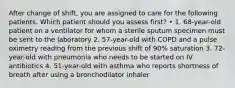 After change of shift, you are assigned to care for the following patients. Which patient should you assess first? • 1. 68-year-old patient on a ventilator for whom a sterile sputum specimen must be sent to the laboratory 2. 57-year-old with COPD and a pulse oximetry reading from the previous shift of 90% saturation 3. 72-year-old with pneumonia who needs to be started on IV antibiotics 4. 51-year-old with asthma who reports shortness of breath after using a bronchodilator inhaler