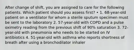 After change of shift, you are assigned to care for the following patients. Which patient should you assess first? • 1. 68-year-old patient on a ventilator for whom a sterile sputum specimen must be sent to the laboratory 2. 57-year-old with COPD and a pulse oximetry reading from the previous shift of 90% saturation 3. 72-year-old with pneumonia who needs to be started on IV antibiotics 4. 51-year-old with asthma who reports shortness of breath after using a bronchodilator inhaler