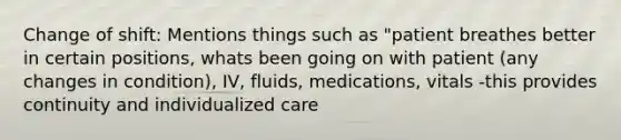 Change of shift: Mentions things such as "patient breathes better in certain positions, whats been going on with patient (any changes in condition), IV, fluids, medications, vitals -this provides continuity and individualized care