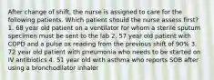 After change of shift, the nurse is assigned to care for the following patients. Which patient should the nurse assess first? 1. 68 year old patient on a ventilator for whom a sterile sputum specimen must be sent to the lab 2. 57 year old patient with COPD and a pulse ox reading from the previous shift of 90% 3. 72 year old patient with pneumonia who needs to be started on IV antibiotics 4. 51 year old with asthma who reports SOB after using a bronchodilator inhaler