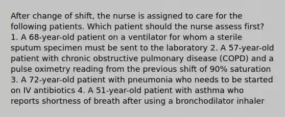 After change of shift, the nurse is assigned to care for the following patients. Which patient should the nurse assess first? 1. A 68-year-old patient on a ventilator for whom a sterile sputum specimen must be sent to the laboratory 2. A 57-year-old patient with chronic obstructive pulmonary disease (COPD) and a pulse oximetry reading from the previous shift of 90% saturation 3. A 72-year-old patient with pneumonia who needs to be started on IV antibiotics 4. A 51-year-old patient with asthma who reports shortness of breath after using a bronchodilator inhaler