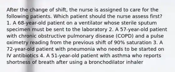 After the change of shift, the nurse is assigned to care for the following patients. Which patient should the nurse assess first? 1. A 68-year-old patient on a ventilator whose sterile sputum specimen must be sent to the laboratory 2. A 57-year-old patient with chronic obstructive pulmonary disease (COPD) and a pulse oximetry reading from the previous shift of 90% saturation 3. A 72-year-old patient with pneumonia who needs to be started on IV antibiotics 4. A 51-year-old patient with asthma who reports shortness of breath after using a bronchodilator inhaler