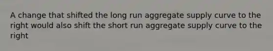 A change that shifted the long run aggregate supply curve to the right would also shift the short run aggregate supply curve to the right