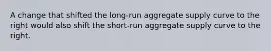 A change that shifted the long-run aggregate supply curve to the right would also shift the short-run aggregate supply curve to the right.