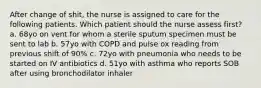 After change of shit, the nurse is assigned to care for the following patients. Which patient should the nurse assess first? a. 68yo on vent for whom a sterile sputum specimen must be sent to lab b. 57yo with COPD and pulse ox reading from previous shift of 90% c. 72yo with pneumonia who needs to be started on IV antibiotics d. 51yo with asthma who reports SOB after using bronchodilator inhaler