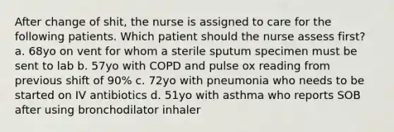 After change of shit, the nurse is assigned to care for the following patients. Which patient should the nurse assess first? a. 68yo on vent for whom a sterile sputum specimen must be sent to lab b. 57yo with COPD and pulse ox reading from previous shift of 90% c. 72yo with pneumonia who needs to be started on IV antibiotics d. 51yo with asthma who reports SOB after using bronchodilator inhaler