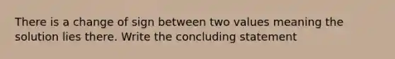 There is a change of sign between two values meaning the solution lies there. Write the concluding statement