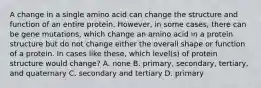 A change in a single amino acid can change the structure and function of an entire protein. However, in some cases, there can be gene mutations, which change an amino acid in a protein structure but do not change either the overall shape or function of a protein. In cases like these, which level(s) of protein structure would change? A. none B. primary, secondary, tertiary, and quaternary C. secondary and tertiary D. primary